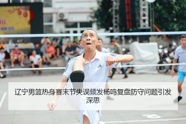 辽宁男篮热身赛末节失误频发杨鸣复盘防守问题引发深思 | QIANYISPORTS